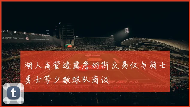 湖人高管透露詹姆斯交易仅与骑士勇士等少数球队商谈
