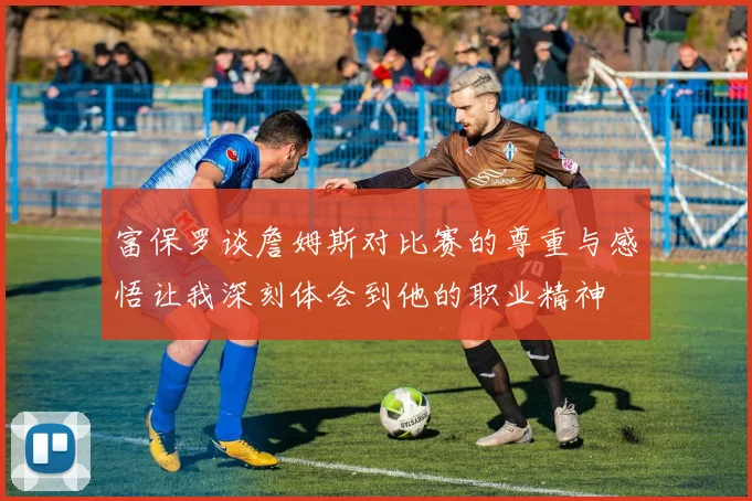 富保罗谈詹姆斯对比赛的尊重与感悟让我深刻体会到他的职业精神