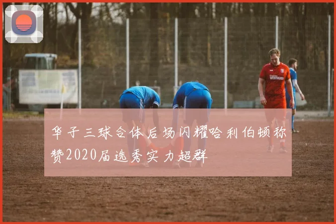 华子三球合体后场闪耀哈利伯顿称赞2020届选秀实力超群