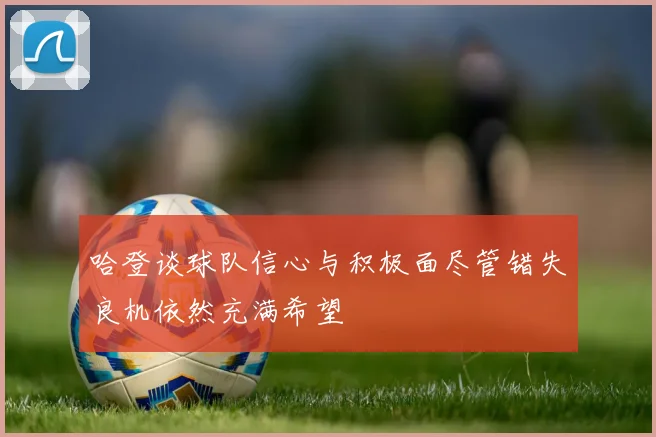 哈登谈球队信心与积极面尽管错失良机依然充满希望