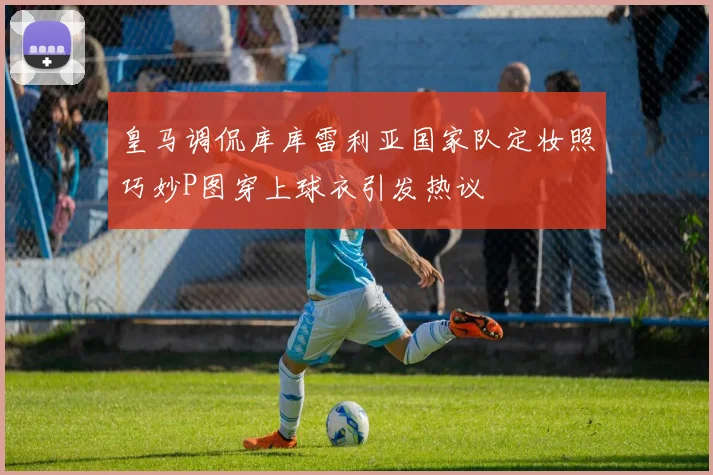皇马调侃库库雷利亚国家队定妆照巧妙P图穿上球衣引发热议
