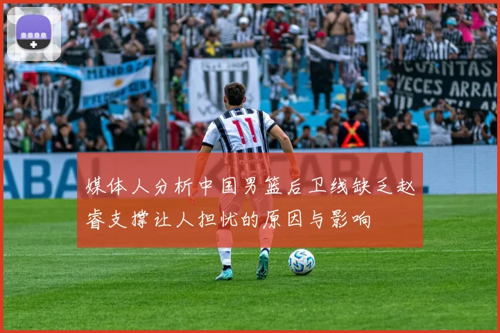 媒体人分析中国男篮后卫线缺乏赵睿支撑让人担忧的原因与影响