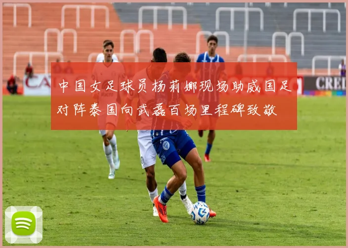 中国女足球员杨莉娜现场助威国足对阵泰国向武磊百场里程碑致敬