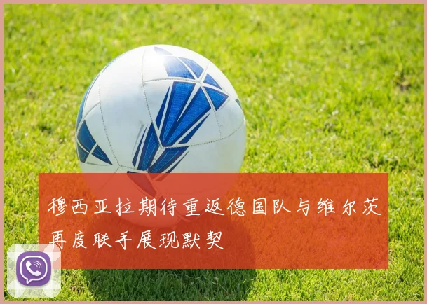 穆西亚拉期待重返德国队与维尔茨再度联手展现默契