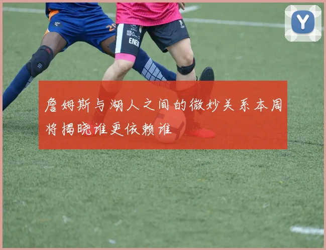 詹姆斯与湖人之间的微妙关系本周将揭晓谁更依赖谁