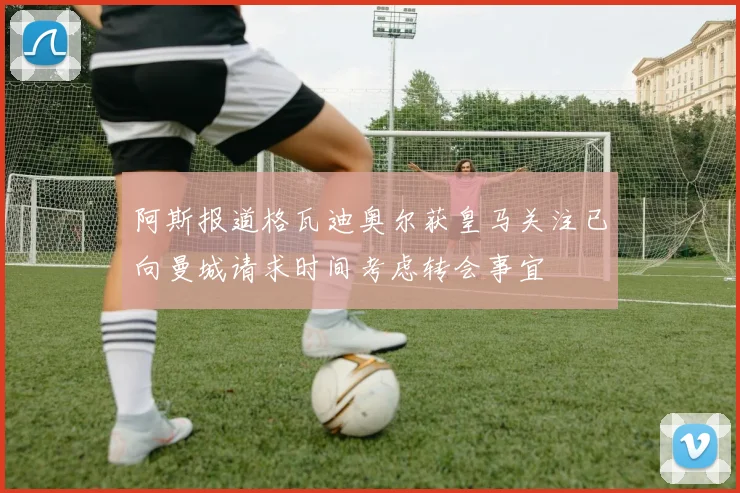 阿斯报道格瓦迪奥尔获皇马关注已向曼城请求时间考虑转会事宜