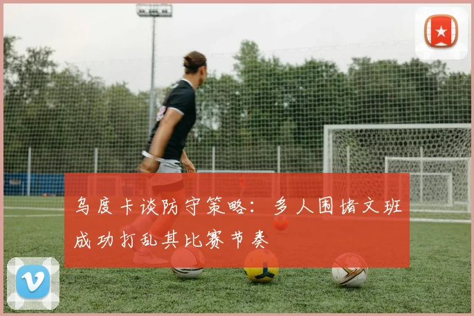 乌度卡谈防守策略：多人围堵文班成功打乱其比赛节奏