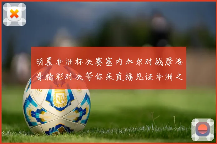 明晨非洲杯决赛塞内加尔对战摩洛哥精彩对决等你来直播见证非洲之王的诞生