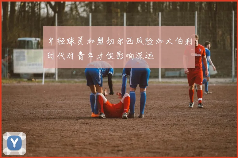 年轻球员加盟切尔西风险加大伯利时代对青年才俊影响深远