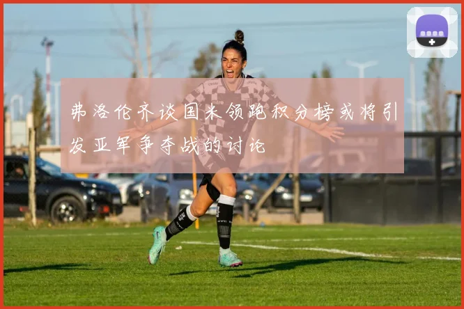 弗洛伦齐谈国米领跑积分榜或将引发亚军争夺战的讨论