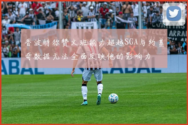 香波特称赞文班能力超越SGA与约基奇数据无法全面反映他的影响力