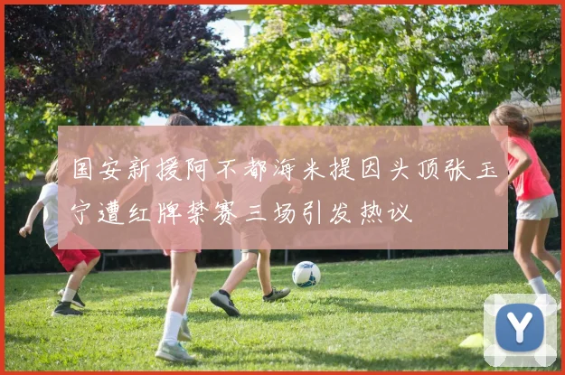 国安新援阿不都海米提因头顶张玉宁遭红牌禁赛三场引发热议