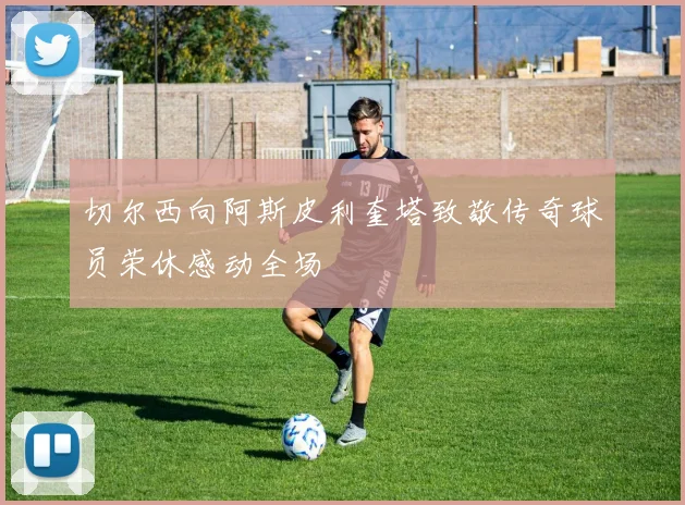 切尔西向阿斯皮利奎塔致敬传奇球员荣休感动全场