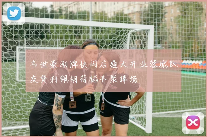 韦世豪潮牌快闪店盛大开业蓉城队友费利佩胡荷韬齐聚捧场