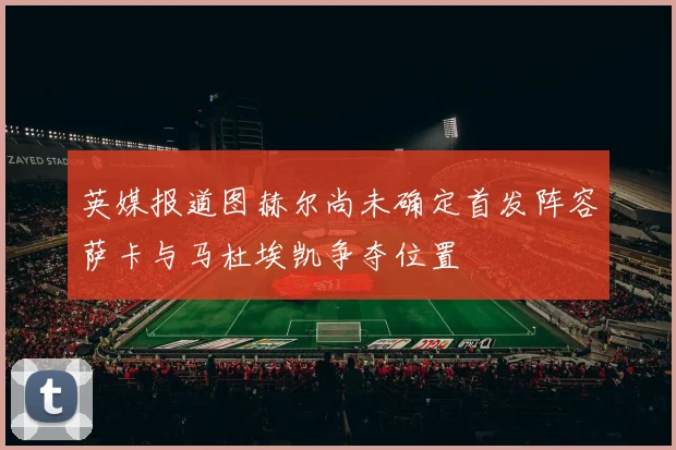 英媒报道图赫尔尚未确定首发阵容萨卡与马杜埃凯争夺位置