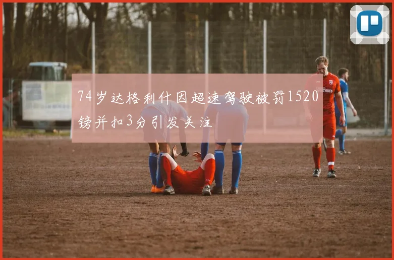 74岁达格利什因超速驾驶被罚1520镑并扣3分引发关注