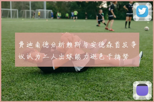 费迪南德分析赖斯与安德森首发争议认为二人出球能力逊色于梅努